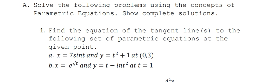 A. Solve the following problems using the concepts of
Parametric Equations. Show complete solutions.
1. Find the equation of the tangent line(s) to the
following set of parametric equations at the
given point.
a. x = 7sint and y = t² + 1 at (0,3)
b.x = evt and y = t – Int? at t = 1
