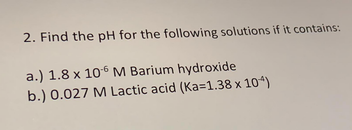 2. Find the pH for the following solutions if it contains:
a.) 1.8 x 10-6 M Barium hydroxide
b.) 0.027 M Lactic acid (Ka=1.38 x 104)