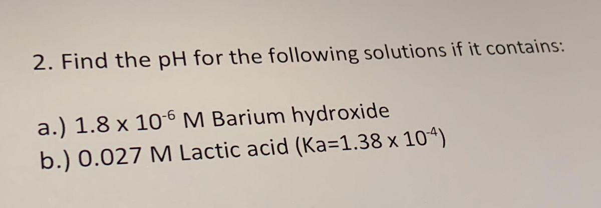 2. Find the pH for the following solutions if it contains:
a.) 1.8 x 10-6 M Barium hydroxide
b.) 0.027 M Lactic acid (Ka=1.38 × 104)