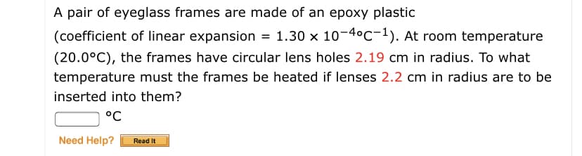 A pair of eyeglass frames are made of an epoxy plastic
(coefficient of linear expansion = 1.30 x 10-4°C-1). At room temperature
(20.0°C), the frames have circular lens holes 2.19 cm in radius. To what
temperature must the frames be heated if lenses 2.2 cm in radius are to be
inserted into them?
°C
Need Help?
Read It
