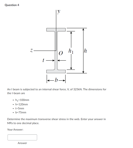 Question 4
• h₁-100mm
.
• h=120mm
• t-5mm
• b-75mm
Z
O
ko
An I beam is subjected to an internal shear force, V, of 325kN. The dimensions for
the I-beam are
Answer
h₁
h
Determine the maximum transverse shear stress in the web. Enter your answer in
MPa to one decimal place.
Your Answer: