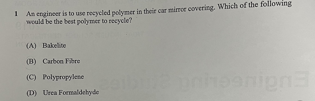 1
An engineer is to use recycled polymer in their car mirror covering. Which of the following
would be the best polymer to recycle?
(A) Bakelite
(B) Carbon Fibre
(C) Polypropylene
(D) Urea Formaldehyde albe unioonign3