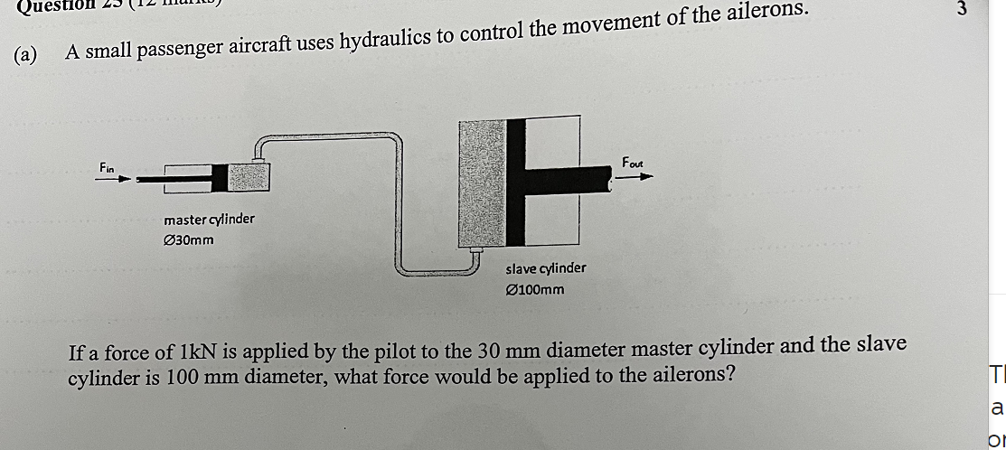 Ques
(a) A small passenger aircraft uses hydraulics to control the movement of the ailerons.
master cylinder
Ø30mm
F
slave cylinder
Ø100mm
Four
If a force of 1kN is applied by the pilot to the 30 mm diameter master cylinder and the slave
cylinder is 100 mm diameter, what force would be applied to the ailerons?
3
FO
T
a