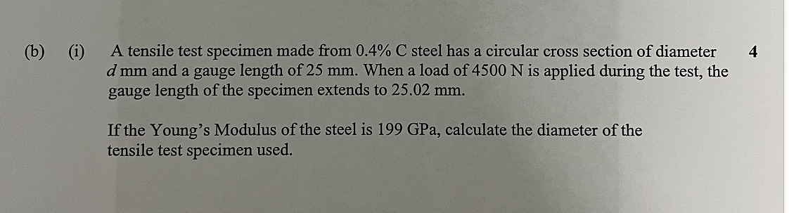 (b) (i)
A tensile test specimen made from 0.4% C steel has a circular cross section of diameter
d mm and a gauge length of 25 mm. When a load of 4500 N is applied during the test, the
gauge length of the specimen extends to 25.02 mm.
If the Young's Modulus of the steel is 199 GPa, calculate the diameter of the
tensile test specimen used.
4