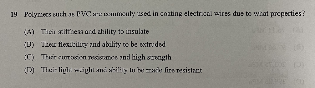 19 Polymers such as PVC are commonly used in coating electrical wires due to what properties?
(A) Their stiffness and ability to insulate
(B) Their flexibility and ability to be extruded
(C) Their corrosion resistance and high strength
(D) Their light weight and ability to be made fire resistant
*9M 80.70 (0)
59M 25.80S (0)
ASIM 20.00E (C)