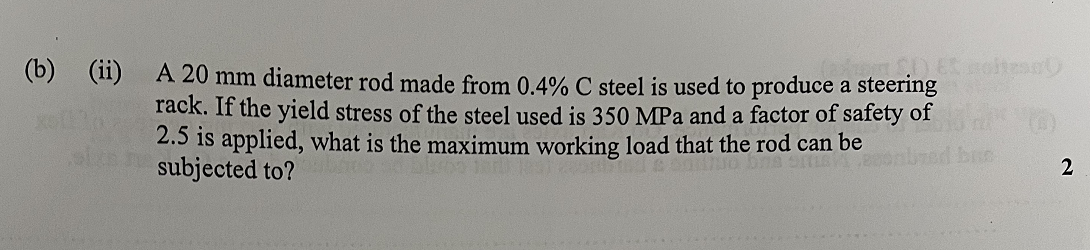 (b)
(ii)
A 20 mm diameter rod made from 0.4% C steel is used to produce a steering
rack. If the yield stress of the steel used is 350 MPa and a factor of safety of
2.5 is applied, what is the maximum working load that the rod can be
subjected to?
2