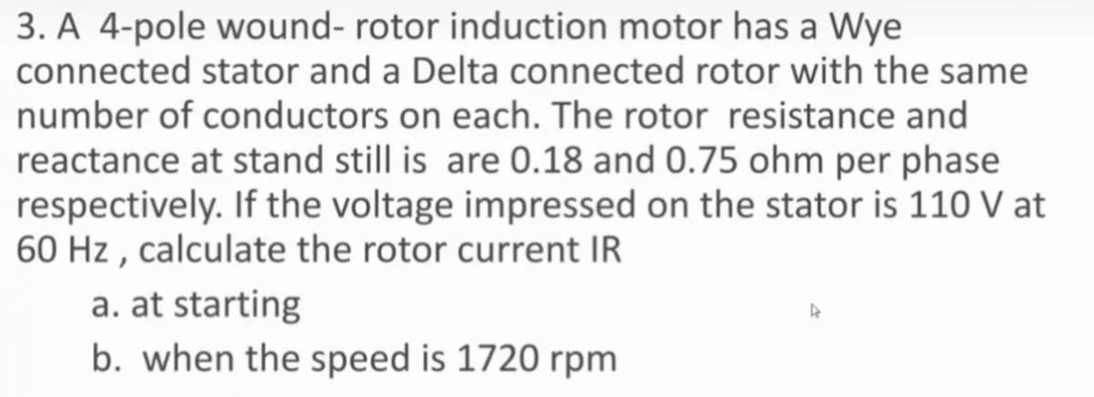 3. A 4-pole wound- rotor induction motor has a Wye
connected stator and a Delta connected rotor with the same
number of conductors on each. The rotor resistance and
reactance at stand still is are 0.18 and 0.75 ohm per phase
respectively. If the voltage impressed on the stator is 110 V at
60 Hz , calculate the rotor current IR
a. at starting
b. when the speed is 1720 rpm
