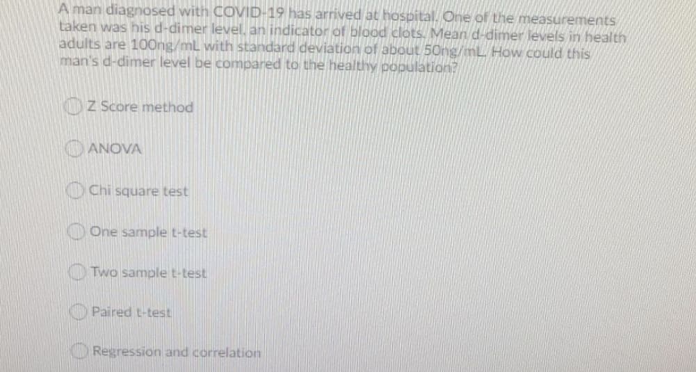 A man diagnosed with COVID-19 has arrived at hospital. One of the measurements
taken was his d-dimer level, an indicator of blood clots. Mearn d-dimer levels in health
adults are 100ng/mL with standard deviation of about 50ng/mL How could this
man's d-dimer level be compared to the healthy population?
Z Score method
OANOVA
Chi square test
O One sample t-test
Two sample t-test
Paired t-test
Regression and correlation
