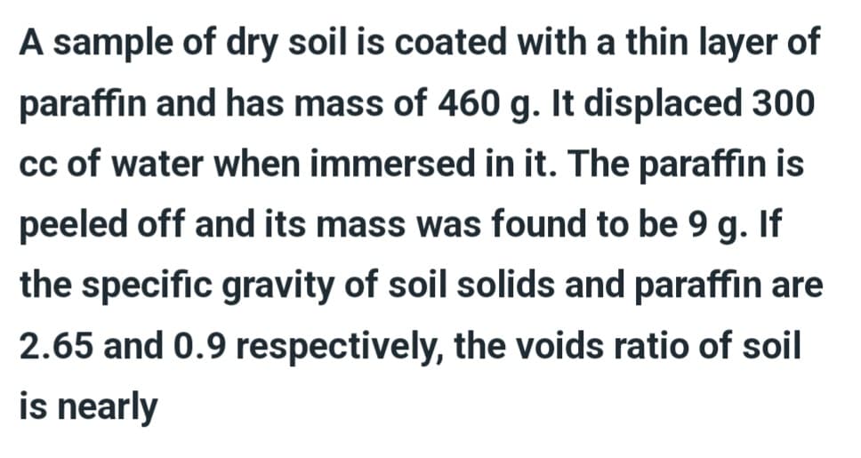 A sample of dry soil is coated with a thin layer of
paraffin and has mass of 460 g. It displaced 300
cc of water when immersed in it. The paraffin is
peeled off and its mass was found to be 9 g. If
the specific gravity of soil solids and paraffin are
2.65 and 0.9 respectively, the voids ratio of soil
is nearly