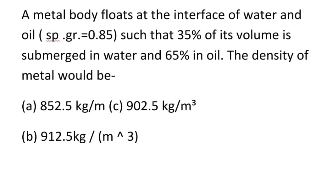 A metal body floats at the interface of water and
oil ( sp .gr.=0.85) such that 35% of its volume is
submerged in water and 65% in oil. The density of
metal would be-
(a) 852.5 kg/m (c) 902.5 kg/m³
(b) 912.5kg / (m^3)