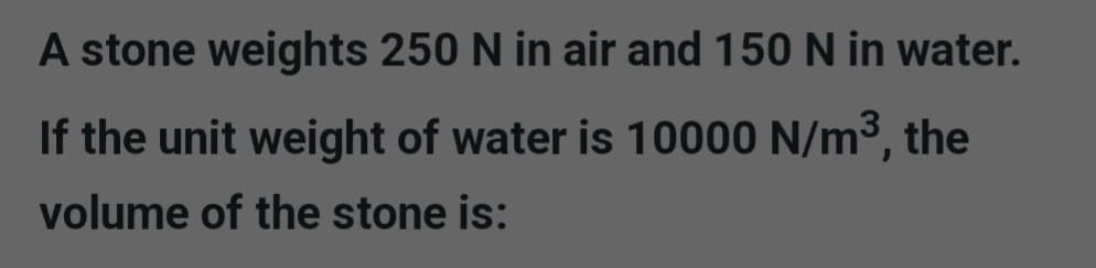 A stone weights 250 N in air and 150 N in water.
If the unit weight of water is 10000 N/m³, the
volume of the stone is: