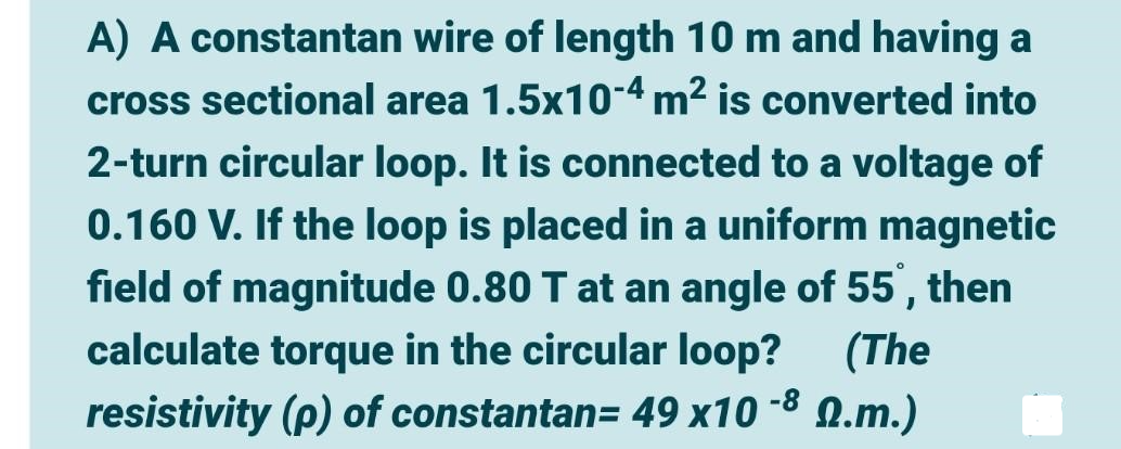 A) A constantan wire of length 10 m and having a
cross sectional area 1.5x10-4 m² is converted into
2-turn circular loop. It is connected to a voltage of
0.160 V. If the loop is placed in a uniform magnetic
field of magnitude 0.80 T at an angle of 55, then
calculate torque in the circular loop? (The
resistivity (p) of constantan= 49 x10 -8 0.m.)