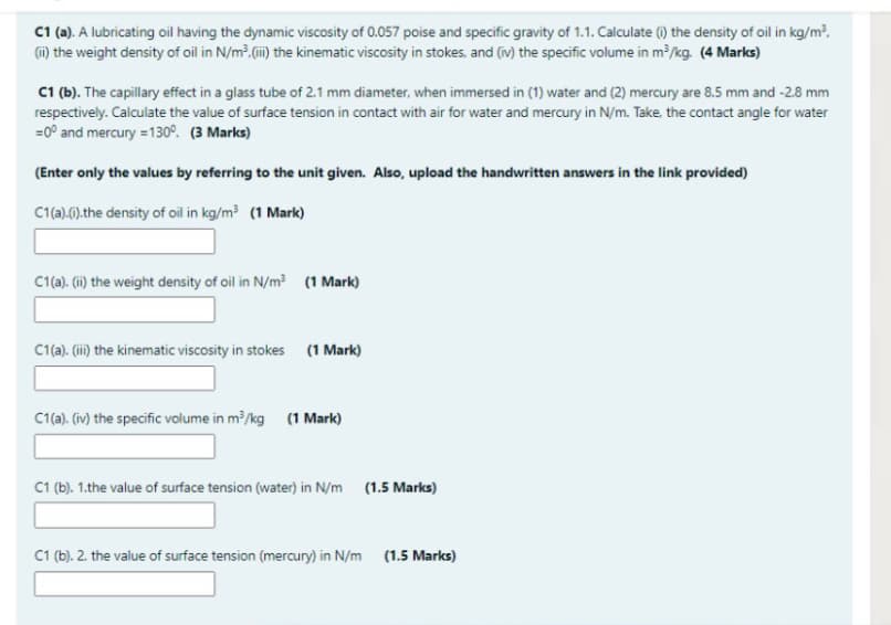 C1 (a). A lubricating oil having the dynamic viscosity of 0.057 poise and specific gravity of 1.1. Calculate () the density of oil in kg/m?,
(i) the weight density of oil in N/m². ii) the kinematic viscosity in stokes, and (iv) the specific volume in m /kg. (4 Marks)
C1 (b). The capillary effect in a glass tube of 2.1 mm diameter, when immersed in (1) water and (2) mercury are 8.5 mm and -2.8 mm
respectively. Calculate the value of surface tension in contact with air for water and mercury in N/m. Take, the contact angle for water
=0° and mercury =130°. (3 Marks)
(Enter only the values by referring to the unit given. Also, upload the handwritten answers in the link provided)
C1(a).6).the density of oil in kg/m (1 Mark)
C1(a). (i) the weight density of oil in N/m? (1 Mark)
C1(a). (ii) the kinematic viscosity in stokes (1 Mark)
C1a). (iv) the specific volume in m?/kg (1 Mark)
C1 (b). 1.the value of surface tension (water) in N/m (1.5 Marks)
C1 (b). 2. the value of surface tension (mercury) in N/m (1.5 Marks)
