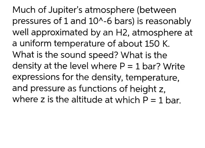 Much of Jupiter's atmosphere (between
pressures of 1 and 10^-6 bars) is reasonably
well approximated by an H2, atmosphere at
a uniform temperature of about 150 K.
What is the sound speed? What is the
density at the level where P = 1 bar? Write
expressions for the density, temperature,
and pressure as functions of height z,
where z is the altitude at which P = 1 bar.
