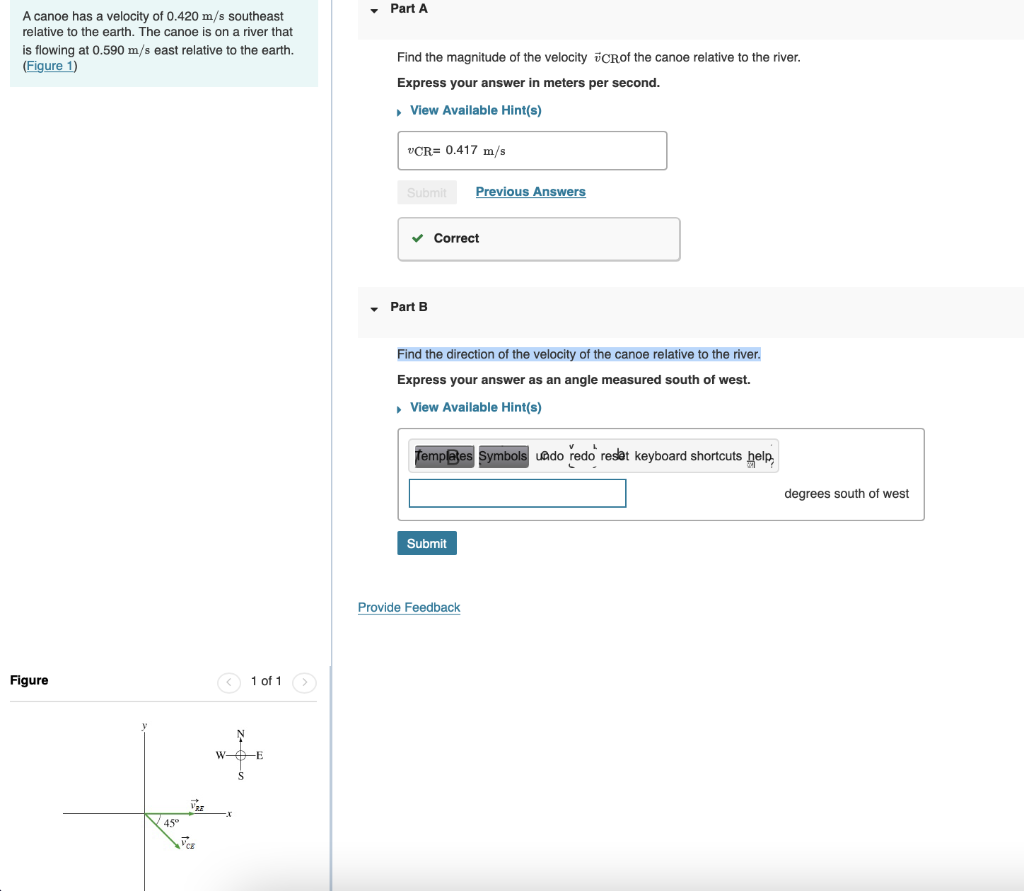 Part A
A canoe has a velocity of 0.420 m/s southeast
relative to the earth. The canoe is on a river that
is flowing at 0.590 m/s east relative to the earth.
(Figure 1)
Find the magnitude of the velocity vCRof the canoe relative to the river.
Express your answer in meters per second.
• View Available Hint(s)
VCR= 0.417 m/s
Submit
Previous Answers
v Correct
Part B
Find the direction of the velocity of the canoe relative to the river.
Express your answer as an angle measured south of west.
• View Available Hint(s)
Templates Symbols uado redo reset keyboard shortcuts help
degrees south of west
Submit
Provide Feedback
Figure
1 of 1
W-O-E
45°
