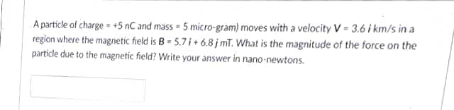 A particle of charge +5 nC and mass = 5 micro-gram) moves with a velocity V = 3.6 i km/s in a
region where the magnetic field is B = 5.7 i + 6.8 j mT. What is the magnitude of the force on the
particle due to the magnetic field? Write your answer in nano-newtons.
