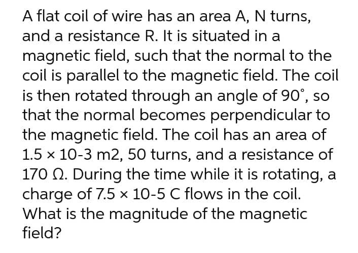 A flat coil of wire has an area A, N turns,
and a resistance R. It is situated in a
magnetic field, such that the normal to the
coil is parallel to the magnetic field. The coil
is then rotated through an angle of 90°, so
that the normal becomes perpendicular to
the magnetic field. The coil has an area of
1.5 x 10-3 m2, 50 turns, and a resistance of
170 N. During the time while it is rotating, a
charge of 7.5 x 10-5 C flows in the coil.
What is the magnitude of the magnetic
field?
