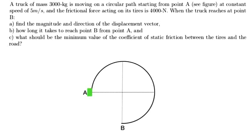 A truck of mass 3000-kg is moving on a circular path starting from point A (see figure) at constant
speed of 5m/s, and the frictional force acting on its tires is 4000-N. When the truck reaches at point
B:
a) find the magnit ude and direction of the displacement vector,
b) how long it takes to reach point B from point A, and
c) what should be the minimum value of the coefficient of static frietion between the tires and the
road?
A
в
