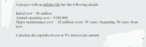 A project with an infinite life has the following details:
Initial cost = $6 million
Annual operating cost = $100,000
Major maintenance cost = $2 million every 30 years, beginning 30 years from
now.
Calculate the capitalised cost at 8% interest per annum.