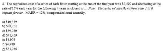 8. The capitalized cost of a series of cash flows starting at the end of the first year with $7,500 and decreasing at the
rate of 15% each year for the following 7 years is closest to... Note: The series of cash flows from year 1 to 8
repeats forever. MARR = 12%, compounded semi-annually.
a) $40,359
b) $38,701
c) $39,760
d) $41,469
e) $4,976
f) $4,989
g) $51,260
