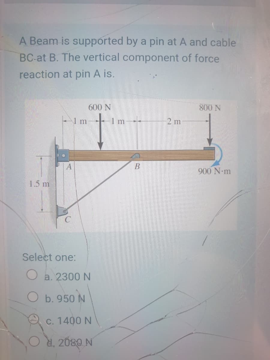 A Beam is supported by a pin at A and cable
BC-at B. The vertical component of force
reaction at pin A is.
600 N
800 N
-1m
1 m-
2 m
900 N-m
1.5 m
Select one:
O a. 2300 N
O b. 950 N
C. 1400 N
d. 2080 N
