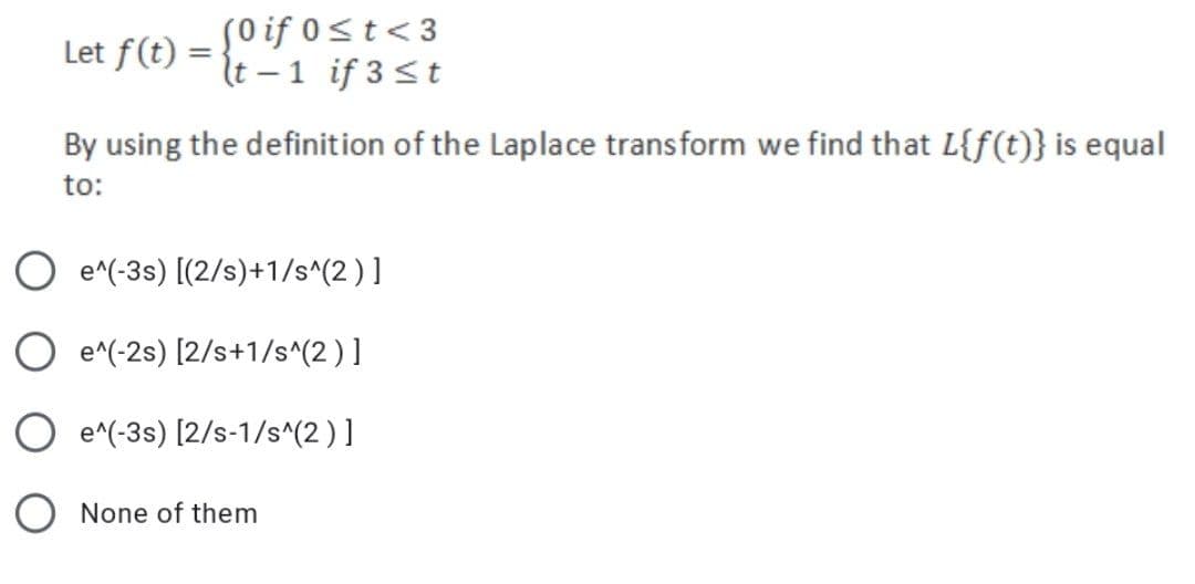 Let f(t) =
(0 if 0≤t<3
(t-1 if 3 st
By using the definition of the Laplace transform we find that L{f(t)} is equal
to:
O e^(-3s) [(2/s)+1/s^(2)]
O e^(-2s) [2/s+1/s^(2)]
O e^(-3s) [2/s-1/s^(2)]
O None of them
