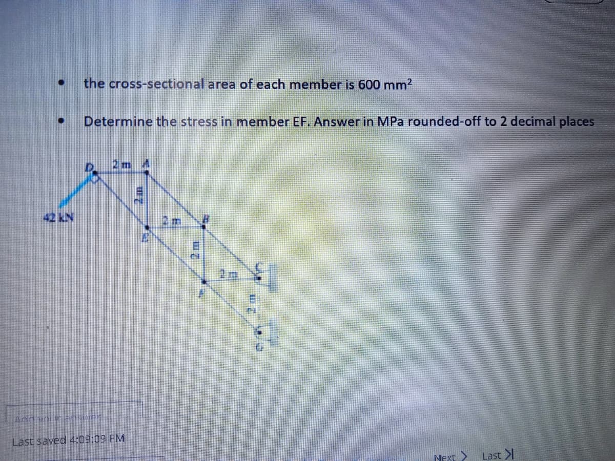 42 KN
the cross-sectional area of each member is 600 mm²
Determine the stress in member EF. Answer in MPa rounded-off to 2 decimal places
AddSNUIF ana.
2m A
Last saved 4:09:09 PM
1455
ET
2 m
Next >
Last >