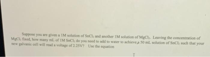 Suppose you are given a IM solution of SnCl; and another IM solution of MgCh. Leaving the concentration of
MgCl fixed, how many ml of IM SnCl, do you need to add to water to achieve a 50 ml solution of SnCl; such that your
new galvanic cell will read a voltage of 2.25V? Use the equation
