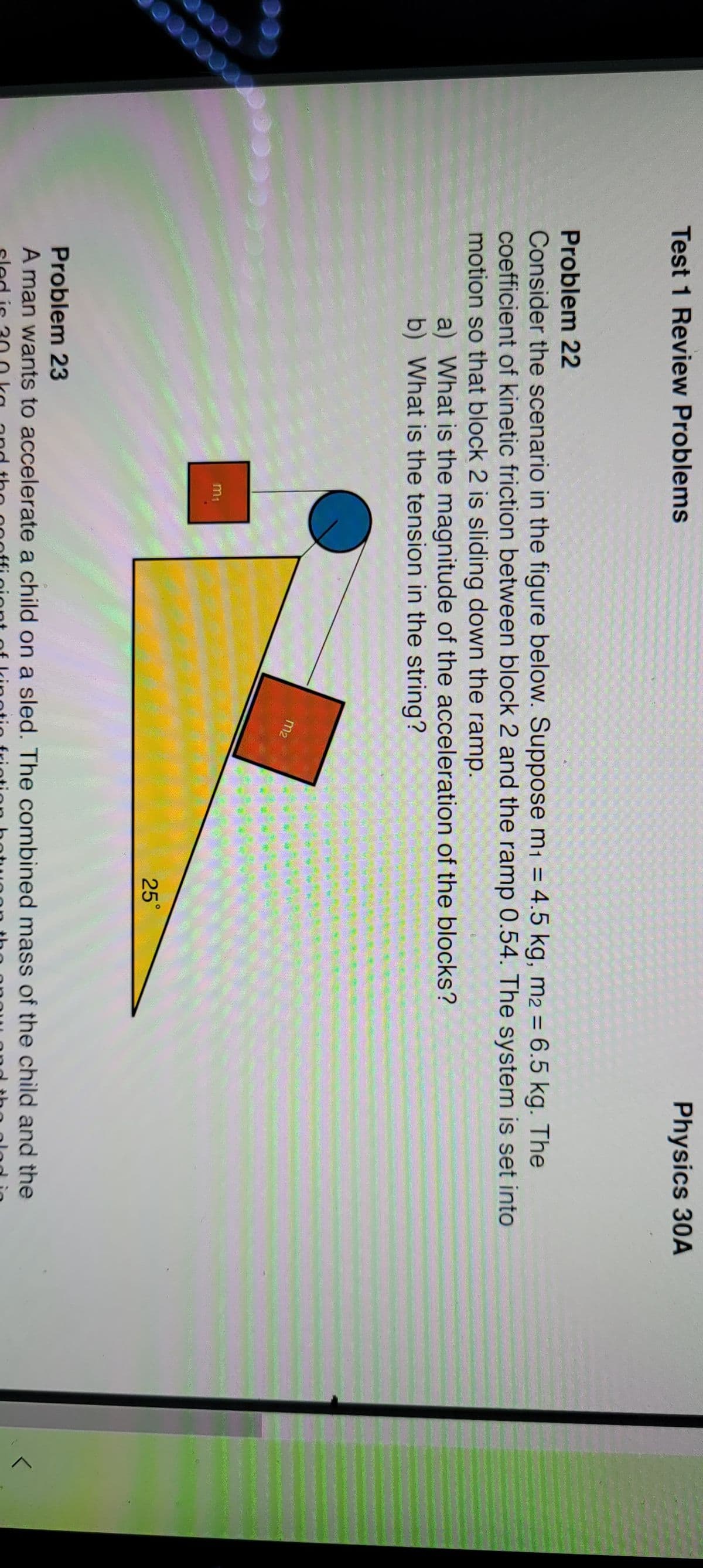 Physics 30A
Test 1 Review Problems
Problem 22
Consider the scenario in the figure below. Suppose m1 = 4.5 kg, m2 = 6.5 kg. The
coefficient of kinetic friction between block 2 and the ramp 0.54. The system is set into
motion so that block 2 is sliding down the ramp.
a) What is the magnitude of the acceleration of the blocks?
b) What is the tension in the string?
m2
m1
25°
Problem 23
A man wants to accelerate a child on a sled. The combined mass of the child and the
