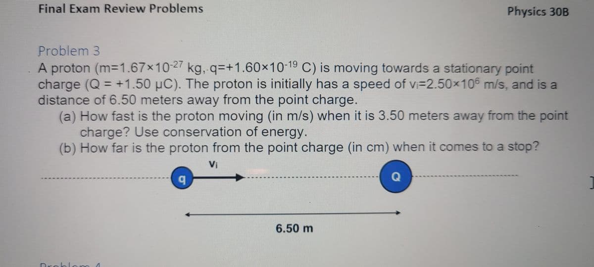 Final Exam Review Problems
Physics 30B
Problem 3
A proton (m-1.67x10-27 kg, q=+1.60×10-19 C) is moving towards a stationary point
charge (Q = +1.50 µC). The proton is initially has a speed of vi=2.50x106 m/s, and is a
distance of 6.50 meters away from the point charge.
(a) How fast is the proton moving (in m/s) when it is 3.50 meters away from the point
charge? Use conservation of energy.
(b) How far is the proton from the point charge (in cm) when it comes to a stop?
%3D
Vi
6.50 m
Drnhlnm
