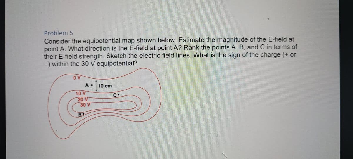 Problem 5
Consider the equipotential map shown below. Estimate the magnitude of the E-field at
point A. What direction is the E-field at point A? Rank the points A, B, and C in terms of
their E-field strength. Sketch the electric field lines. What is the sign of the charge (+ or
-) within the 30 V equipotential?
OV
A • 10 cm
10 V
C.
20 V
30 V
