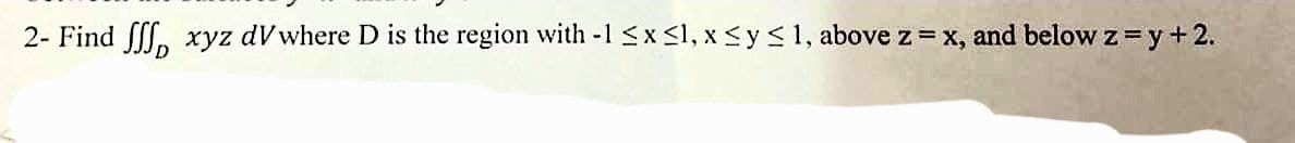 2- Find S xyz dV where D is the region with -1 ≤ x ≤1, x ≤ y ≤ 1, above z = x, and below z = y +2.
D