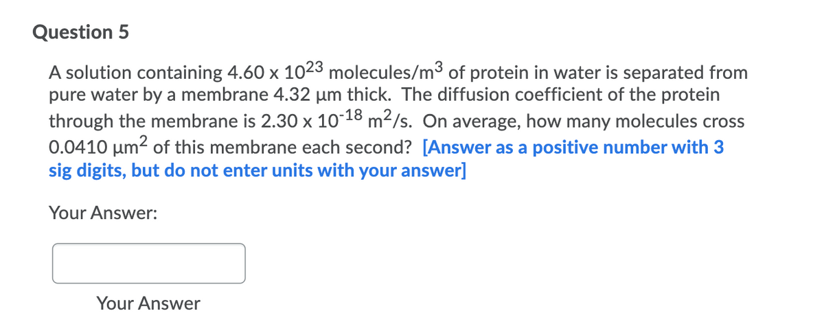 Question 5
A solution containing 4.60 x 1023 molecules/m3 of protein in water is separated from
pure water by a membrane 4.32 µm thick. The diffusion coefficient of the protein
through the membrane is 2.30 x 10-18 m²/s. On average, how many molecules cross
0.0410 µm2 of this membrane each second? [Answer as a positive number with 3
sig digits, but do not enter units with your answer]
Your Answer:
Your Answer
