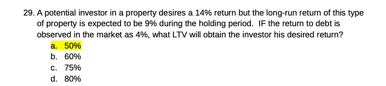 29. A potential investor in a property desires a 14% return but the long-run return of this type
of property is expected to be 9% during the holding period. IF the return to debt is
observed in the market as 4%, what LTV will obtain the investor his desired return?
a. 50%
b. 60%
C. 75%
d. 80%