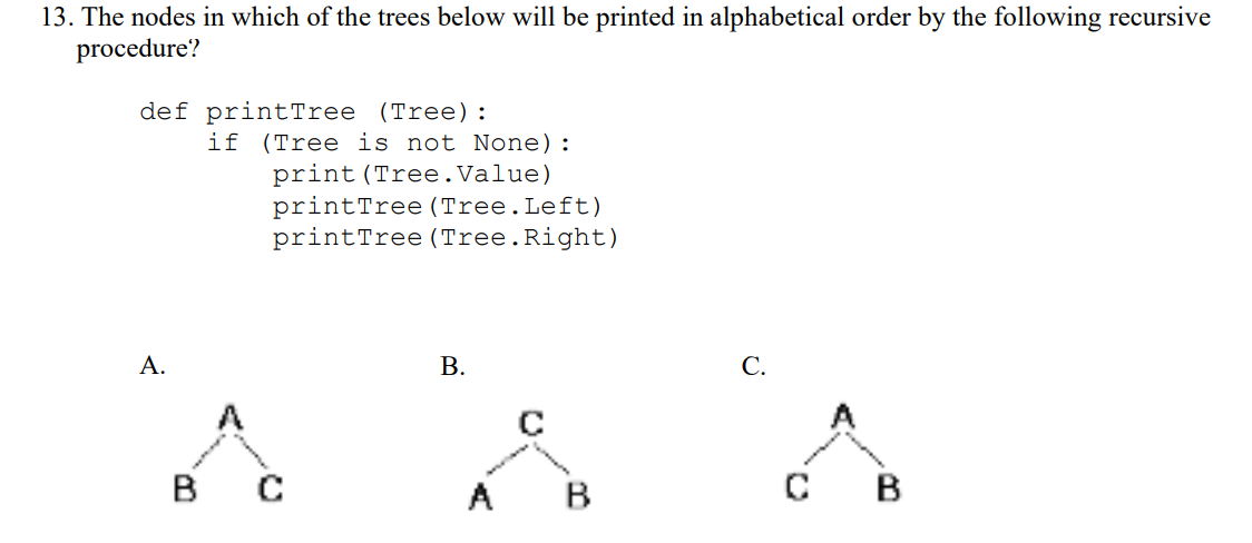13. The nodes in which of the trees below will be printed in alphabetical order by the following recursive
procedure?
def printTree (Tree) :
if (Tree is not None):
print (Tree.Value)
printTree (Tree.Left)
printTree (Tree.Right)
А.
C.
B
A
B
B
B.
