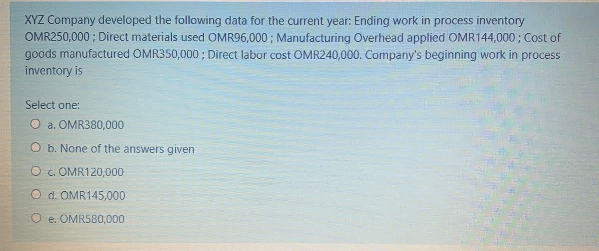 XYZ Company developed the following data for the current year: Ending work in process inventory
OMR250,000 ; Direct materials used OMR96,000 ; Manufacturing Overhead applied OMR144,000 ; Cost of
goods manufactured OMR350,000; Direct labor cost OMR240,000. Company's beginning work in process
inventory is
Select one:
O a. OMR380,000
O b. None of the answers given
O c. OMR120,000
O d. OMR145,000
O e. OMR580,000
