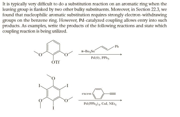 It is typically very difficult to do a substitution reaction on an aromatic ring when the
leaving group is flanked by two other bulky substituents. Moreover, in Section 22.3, we
found that nucleophilic aromatic substitution requires strongly electron-withdrawing
groups on the benzene ring. However, Pd-catalyzed coupling allows entry into such
products. As examples, write the products of the following reactions and state which
coupling reaction is being utilized.
Ph
n-BugSn
Pd(0), PPhg
ÓTf
excess
Pd(PPH3)4, Cul, NE13
