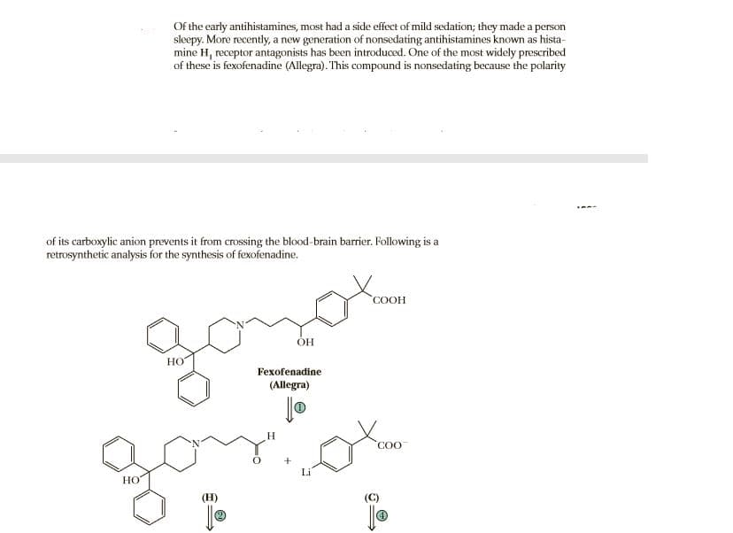 Of the early antihistamines, most had a side effect of mild sedation; they made a person
sleepy. More recently, a new generation of nonsedating antihistamines known as hista-
mine H, receptor antagonists has been introduced. One of the most widely prescribed
of these is fexofenadine (Allegra). This compound is nonsedating because the polarity
of its carboxylic anion prevents it from crossing the blood-brain barrier. Following is a
retrosynthetic analysis for the synthesis of fexofenadine.
COOH
HO
Fexofenadine
(Allegra)
go
H.
COO
НО
(H)
(C)
