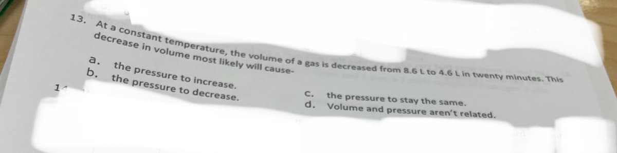 13. At a constant temperature, the volume of a gas is decreased from 8.6L to 4.6 L in twenty minutes. This
decrease in volume most likely will cause-
a.
the pressure to increase.
b.
C.
the pressure to stay the same.
the pressure to decrease.
d. Volume and pressure aren't related.
