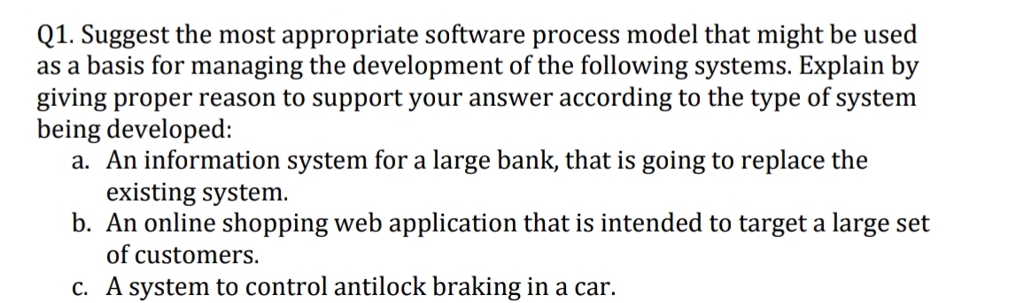Q1. Suggest the most appropriate software process model that might be used
as a basis for managing the development of the following systems. Explain by
giving proper reason to support your answer according to the type of system
being developed:
a. An information system for a large bank, that is going to replace the
existing system.
b. An online shopping web application that is intended to target a large set
of customers.
c. A system to control antilock braking in a car.
