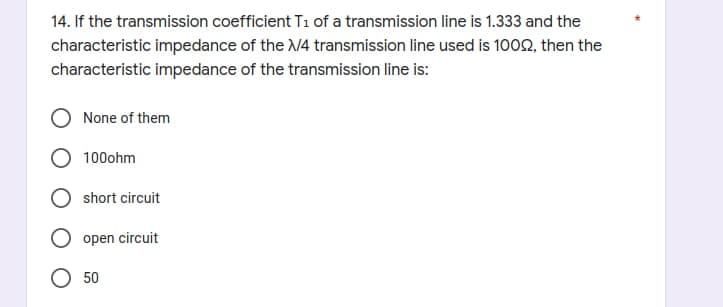 14. If the transmission coefficient T1 of a transmission line is 1.333 and the
characteristic impedance of the X/4 transmission line used is 10092, then the
characteristic impedance of the transmission line is:
O None of them
O 100ohm
short circuit
open circuit
50