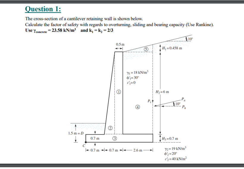 Question 1:
The cross-section of a cantilever retaining wall is shown below.
Calculate the factor of safety with regards to overturning, sliding and bearing capacity (Use Rankine).
Use Yeonerete = 23.58 kN/m³ and k, =k, = 2/3
F10
0.5 m
H =0.458 m
Yi = 18 kN/m³
di=30°
cj=0
H2=6 m
10
1.5 m = D
0.7 m
H3=0.7 m
C
+ 0.7 m + 0.7 m →l+- 2.6 m
9 kN/m³
d'½=20°
cz=40 kN/m²
