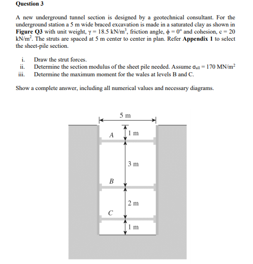 Question 3
A new underground tunnel section is designed by a geotechnical consultant. For the
underground station a 5 m wide braced excavation is made in a saturated clay as shown in
Figure Q3 with unit weight, y = 18.5 kN/m², friction angle, o = 0° and cohesion, c = 20
kN/m?. The struts are spaced at 5 m center to center in plan. Refer Appendix 1 to select
the sheet-pile section.
i. Draw the strut forces.
ii. Determine the section modulus of the sheet pile needed. Assume oall = 170 MN/m?
iii. Determine the maximum moment for the wales at levels B and C.
Show a complete answer, including all numerical values and necessary diagrams.
5 m
3 m
B
2 m
