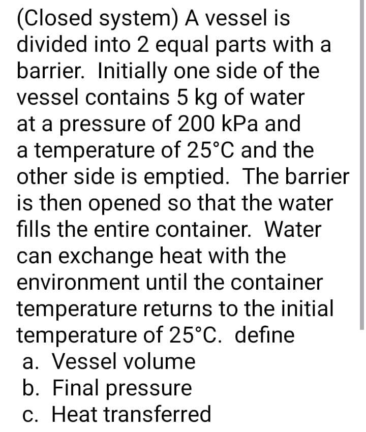 (Closed system) A vessel is
divided into 2 equal parts with a
barrier. Initially one side of the
vessel contains 5 kg of water
at a pressure of 200 kPa and
a temperature of 25°C and the
other side is emptied. The barrier
is then opened so that the water
fills the entire container. Water
can exchange heat with the
environment until the container
temperature returns to the initial
temperature of 25°C. define
a. Vessel volume
b. Final pressure
c. Heat transferred
