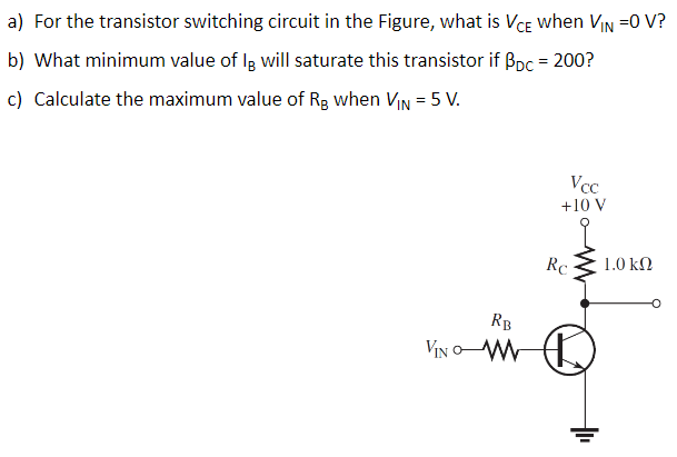 a) For the transistor switching circuit in the Figure, what is VCE when VIN =0 V?
b) What minimum value of lg will saturate this transistor if Bpc = 200?
c) Calculate the maximum value of Rg when VIN = 5 V.
RB
VINO M
Vcc
+10 V
Rc
1.0 ΚΩ