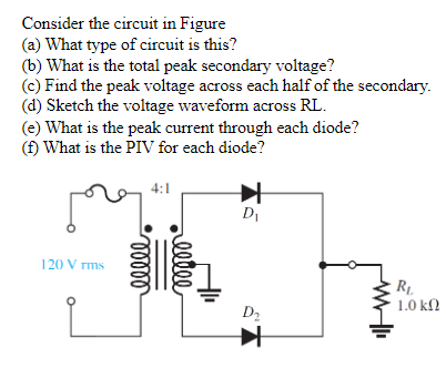 Consider the circuit in Figure
(a) What type of circuit is this?
(b) What is the total peak secondary voltage?
(c) Find the peak voltage across each half of the secondary.
(d) Sketch the voltage waveform across RL.
(e) What is the peak current through each diode?
(f) What is the PIV for each diode?
120 Vrms
4:1
ooooo
reelle
D₁
D₂
R₁
1.0 ΚΩ