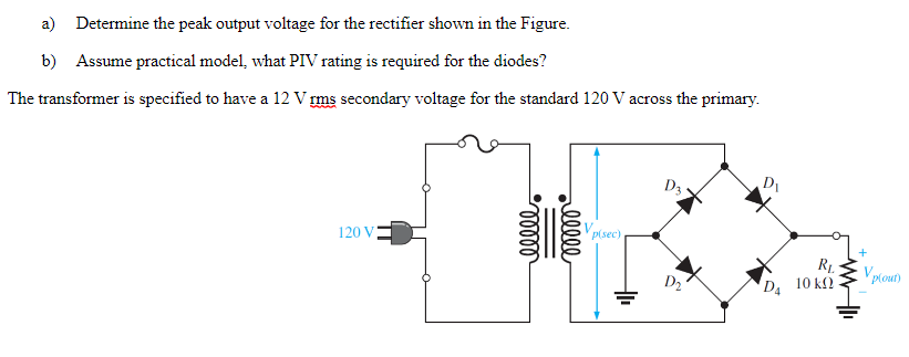 a) Determine the peak output voltage for the rectifier shown in the Figure.
b) Assume practical model, what PIV rating is required for the diodes?
The transformer is specified to have a 12 V rms secondary voltage for the standard 120 V across the primary.
120 V
00000
rellll
Vp(sec)
D3
D₂
D₁
D₁
R₁
10 ΚΩ
V.
plout)