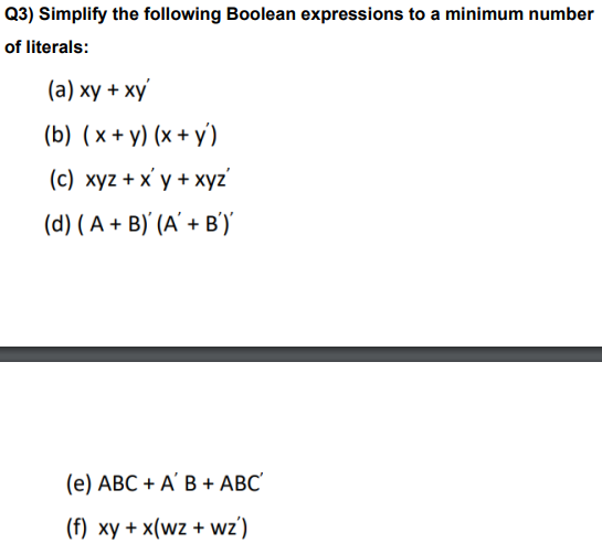 Q3) Simplify the following Boolean expressions to a minimum number
of literals:
(a) xy + xy
(b) (x+y)(x+y)
(c) xyz + xy + xyz'
(d) (A + B) (A' + B')'
(e) ABC + A' B + ABC'
(f) xy + x(wz + wz')