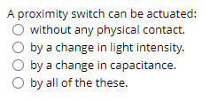 A proximity switch can be actuated:
O without any physical contact.
by a change in light intensity.
by a change in capacitance.
by all of the these.
oooo