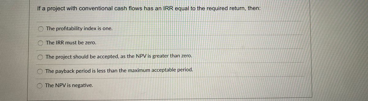 If a project with conventional cash flows has an IRR equal to the required return, then:
O The profitability index is one.
O The IRR must be zero.
O The project should be accepted, as the NPV is greater than zero.
O The payback period is less than the maximum acceptable period.
The NPV is negative.
